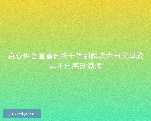 袁心玥官宣喜讯终于等到解决大事父母欣喜不已感动满满