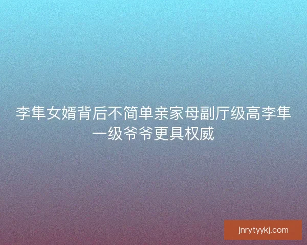 李隼女婿背后不简单亲家母副厅级高李隼一级爷爷更具权威 李隼女婿背后不简单亲家母副厅级高李隼一级爷爷更具权威