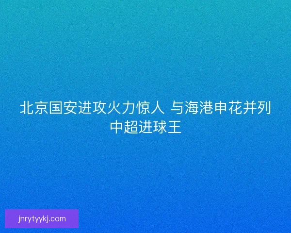 北京国安进攻火力惊人 与海港申花并列中超进球王