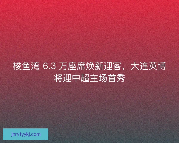 梭鱼湾 6.3 万座席焕新迎客，大连英博将迎中超主场首秀