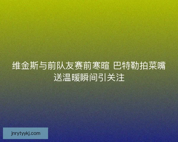 维金斯与前队友赛前寒暄 巴特勒拍菜嘴送温暖瞬间引关注