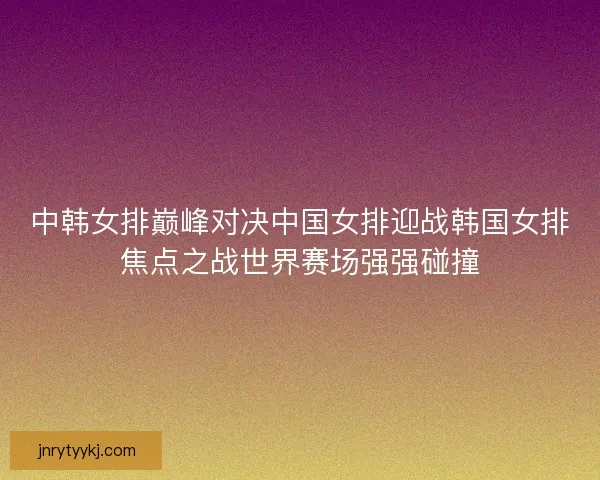 中韩女排巅峰对决中国女排迎战韩国女排焦点之战世界赛场强强碰撞