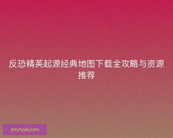 反恐精英起源经典地图下载全攻略与资源推荐