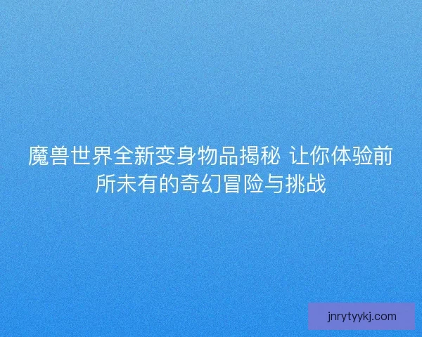 魔兽世界全新变身物品揭秘 让你体验前所未有的奇幻冒险与挑战