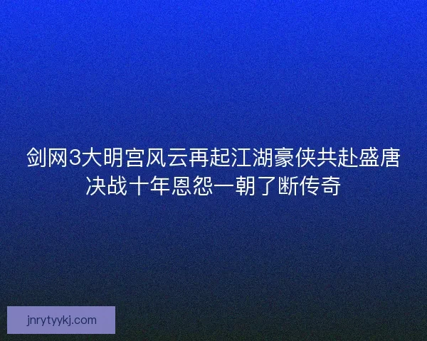 剑网3大明宫风云再起江湖豪侠共赴盛唐决战十年恩怨一朝了断传奇