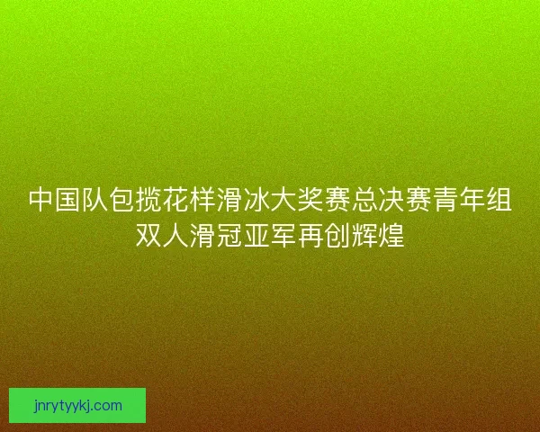 中国队包揽花样滑冰大奖赛总决赛青年组双人滑冠亚军再创辉煌