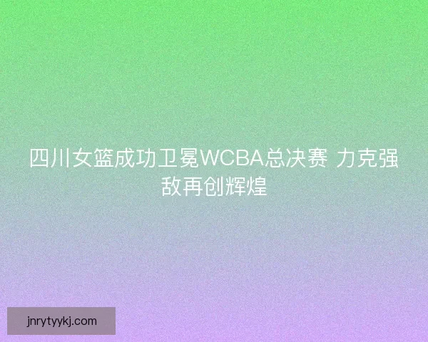 四川女篮成功卫冕WCBA总决赛 力克强敌再创辉煌