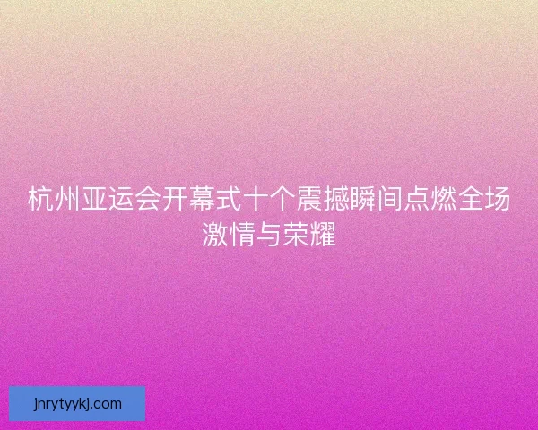 杭州亚运会开幕式十个震撼瞬间点燃全场激情与荣耀