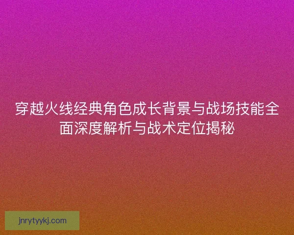 穿越火线经典角色成长背景与战场技能全面深度解析与战术定位揭秘