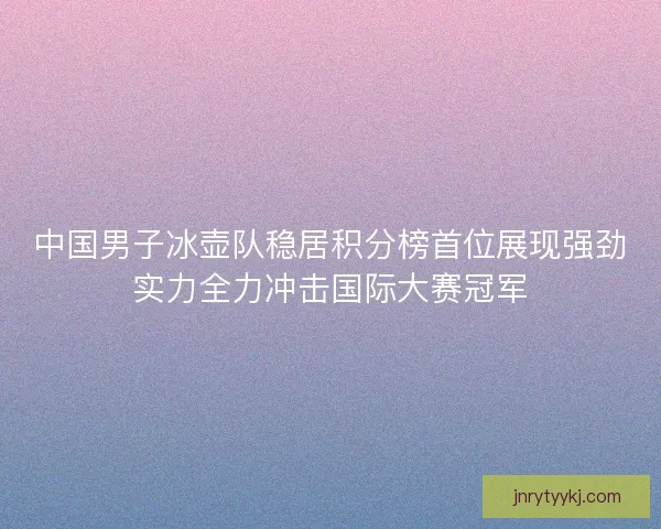 中国男子冰壶队稳居积分榜首位展现强劲实力全力冲击国际大赛冠军