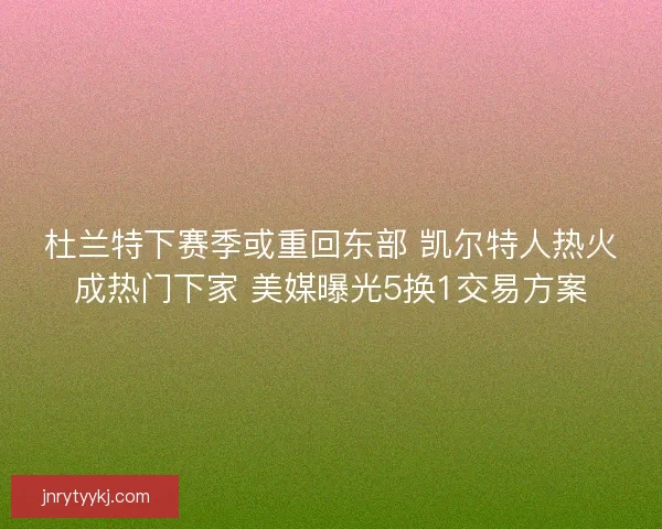 杜兰特下赛季或重回东部 凯尔特人热火成热门下家 美媒曝光5换1交易方案