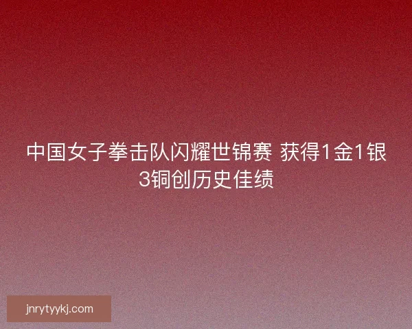 中国女子拳击队闪耀世锦赛 获得1金1银3铜创历史佳绩