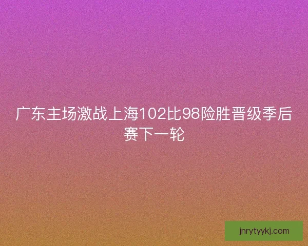 广东主场激战上海102比98险胜晋级季后赛下一轮
