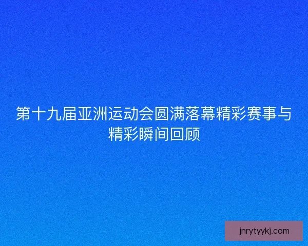 第十九届亚洲运动会圆满落幕精彩赛事与精彩瞬间回顾