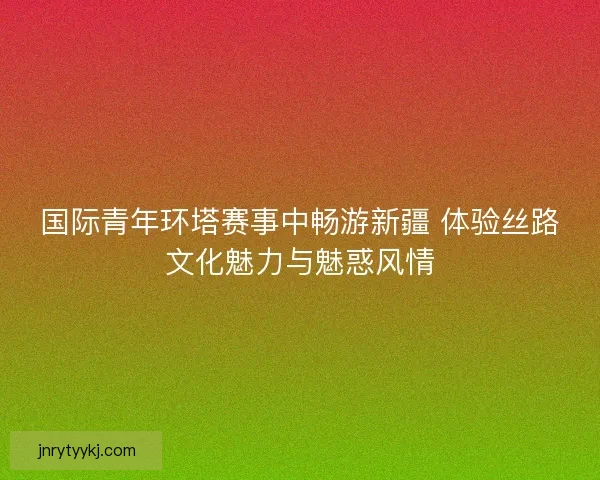 国际青年环塔赛事中畅游新疆 体验丝路文化魅力与魅惑风情