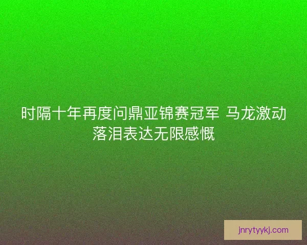 时隔十年再度问鼎亚锦赛冠军 马龙激动落泪表达无限感慨