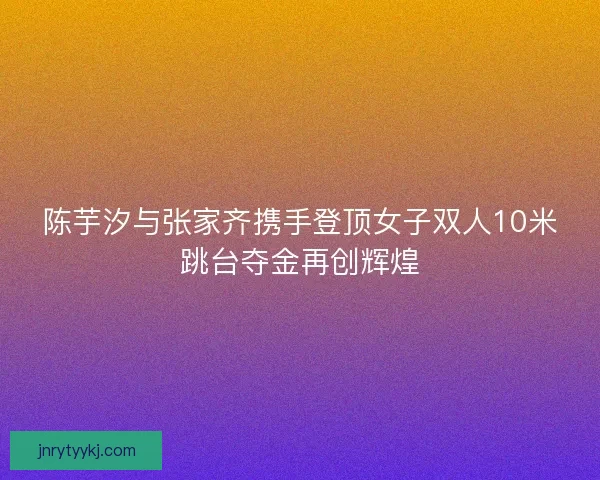 陈芋汐与张家齐携手登顶女子双人10米跳台夺金再创辉煌