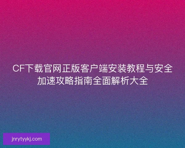 CF下载官网正版客户端安装教程与安全加速攻略指南全面解析大全