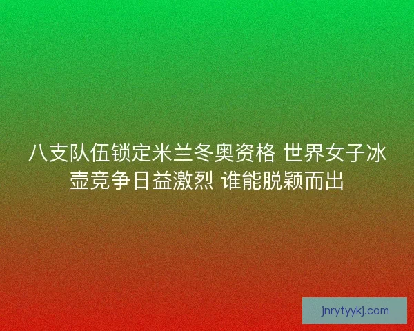 八支队伍锁定米兰冬奥资格 世界女子冰壶竞争日益激烈 谁能脱颖而出