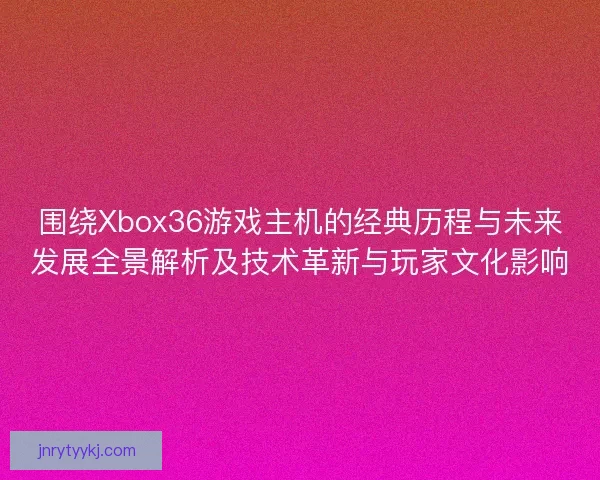 围绕Xbox36游戏主机的经典历程与未来发展全景解析及技术革新与玩家文化影响