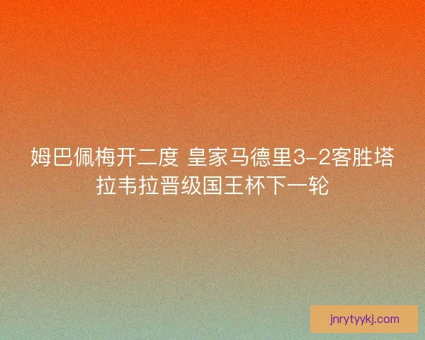 姆巴佩梅开二度 皇家马德里3-2客胜塔拉韦拉晋级国王杯下一轮