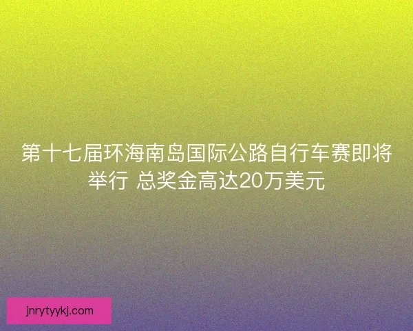 第十七届环海南岛国际公路自行车赛即将举行 总奖金高达20万美元