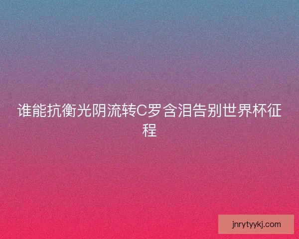 谁能抗衡光阴流转C罗含泪告别世界杯征程 谁能抗衡光阴流转C罗含泪告别世界杯征程