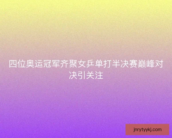 四位奥运冠军齐聚女乒单打半决赛巅峰对决引关注