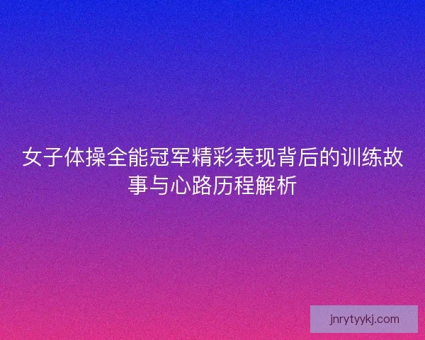 女子体操全能冠军精彩表现背后的训练故事与心路历程解析