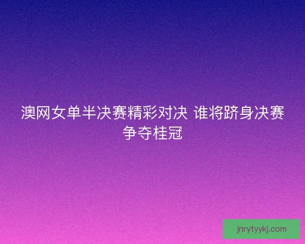澳网女单半决赛精彩对决 谁将跻身决赛争夺桂冠