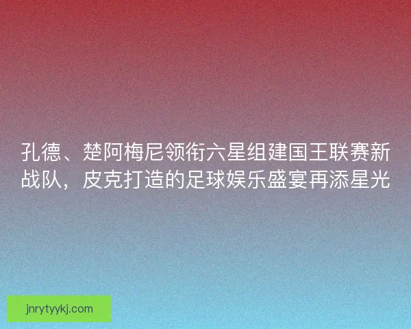 孔德、楚阿梅尼领衔六星组建国王联赛新战队，皮克打造的足球娱乐盛宴再添星光